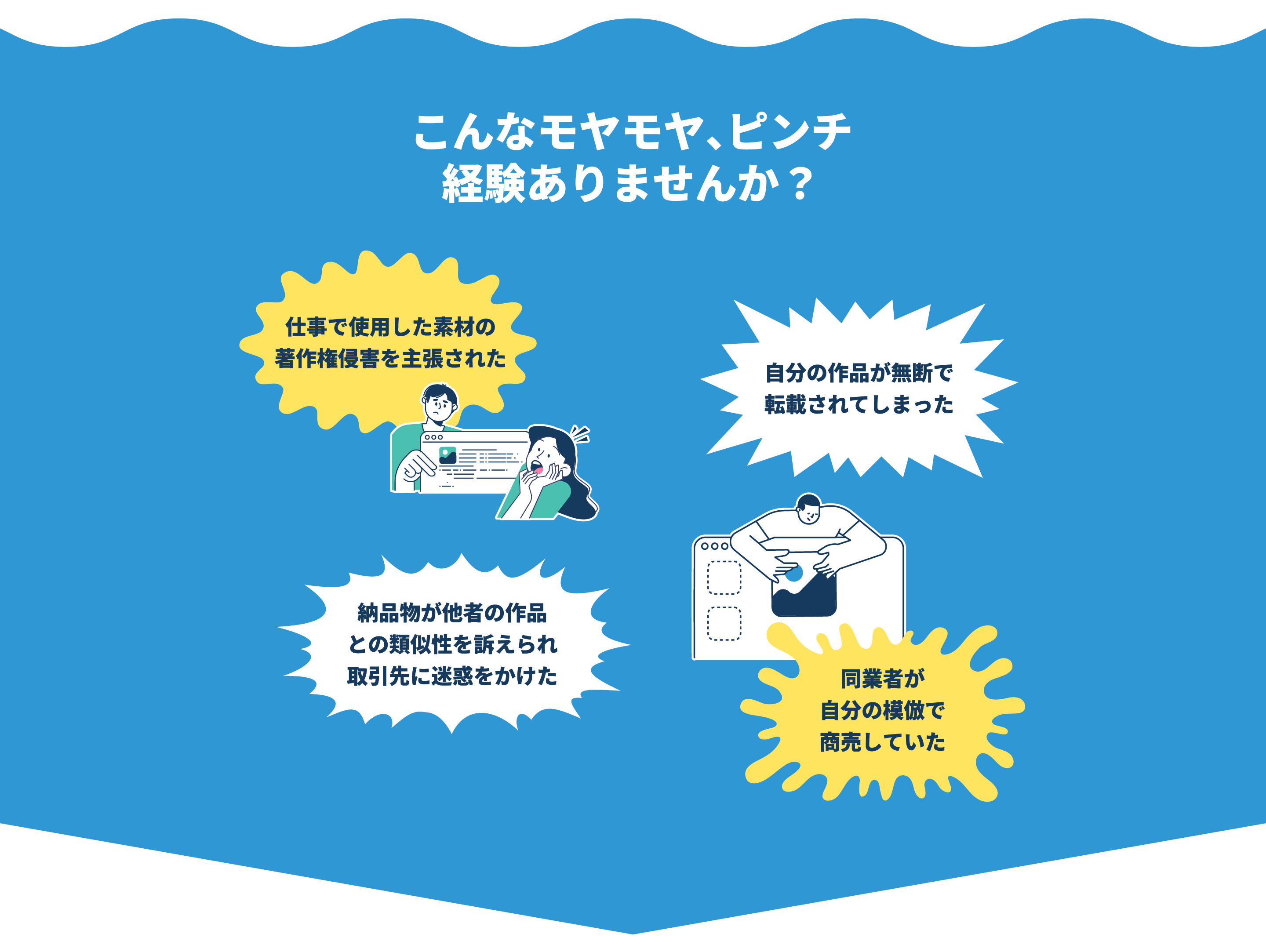 こんなモヤモヤ、ピンチの経験ありませんか？仕事で使用した素材の著作権侵害を主張された、自分の作品が無断で転載されてしまった、納品物が他者の作品との類似性を訴えられ取引先に迷惑をかけた、同業者が自分の模倣で商売していた。