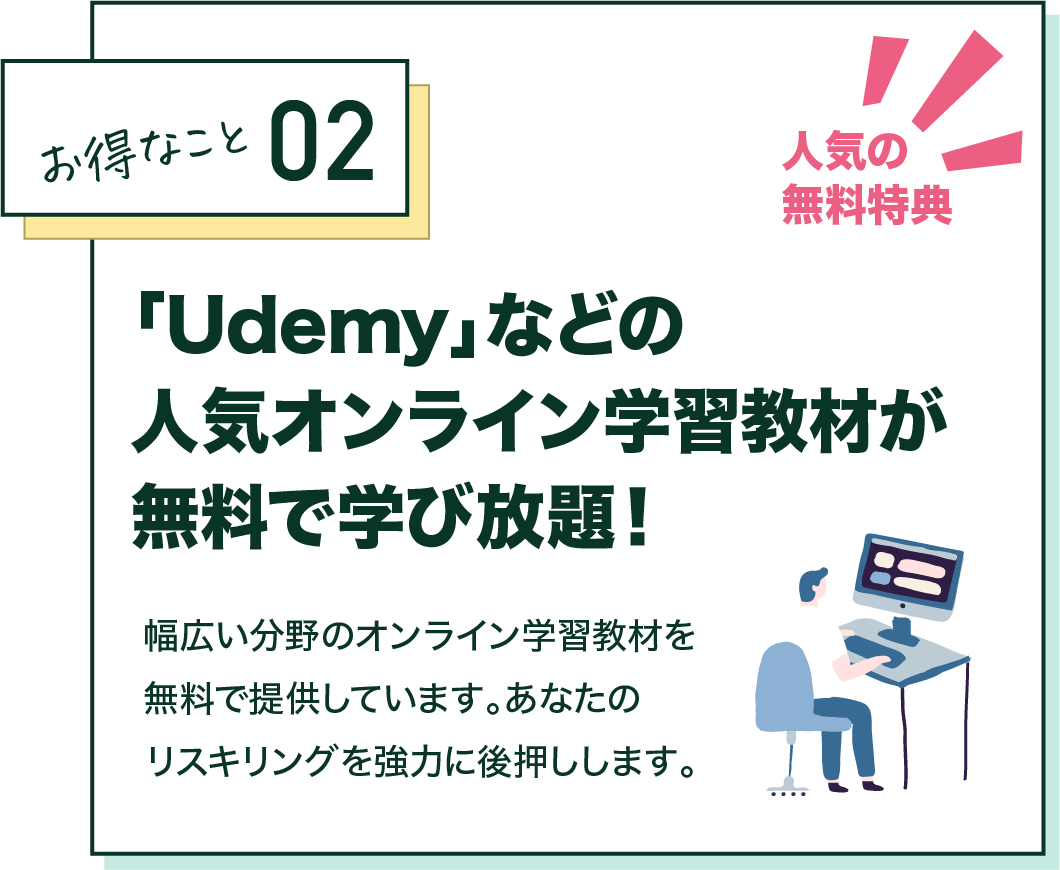 お得なこと02 人気の無料特典 「Udemy」などの人気オンライン学習教材が無料で学び放題！幅広い分野のオンライン学習教材を無料で提供しています。あなたのリスキリングを強力に後押しします。