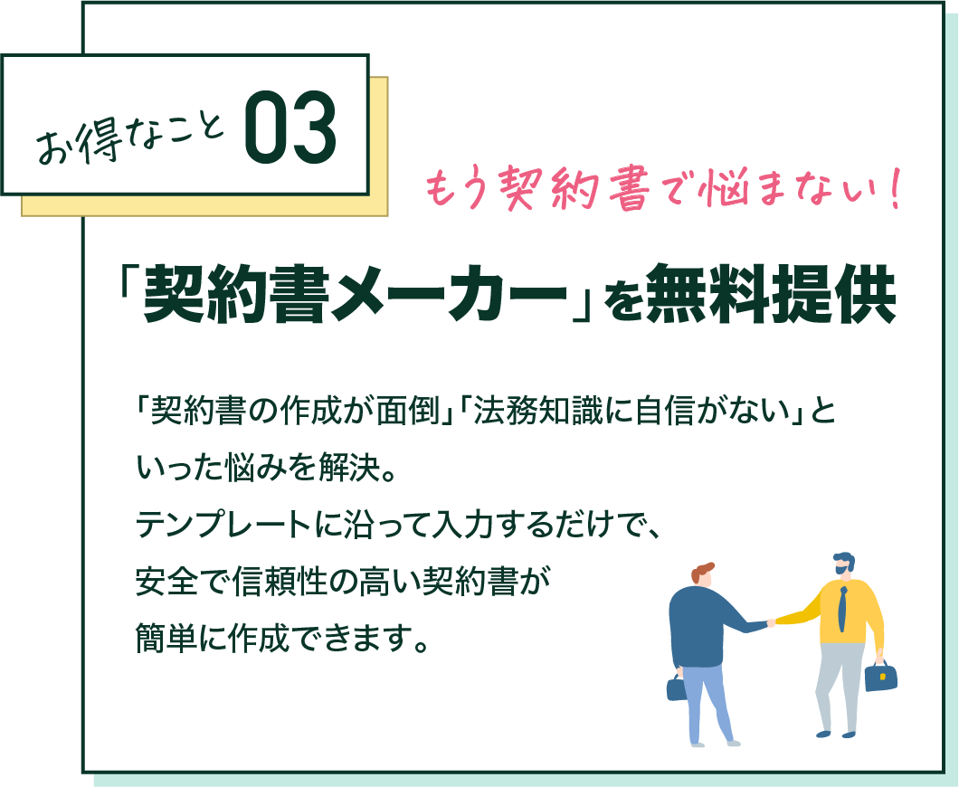 お得なこと03 もう契約事で悩まない！ 「契約書メーカー」を無料提供 「契約書の作成が面倒」「法務知識に自信がない」といった悩みを解決。テンプレートに沿って入力するだけで、安全で信頼性の高い契約書が簡単に作成できます。