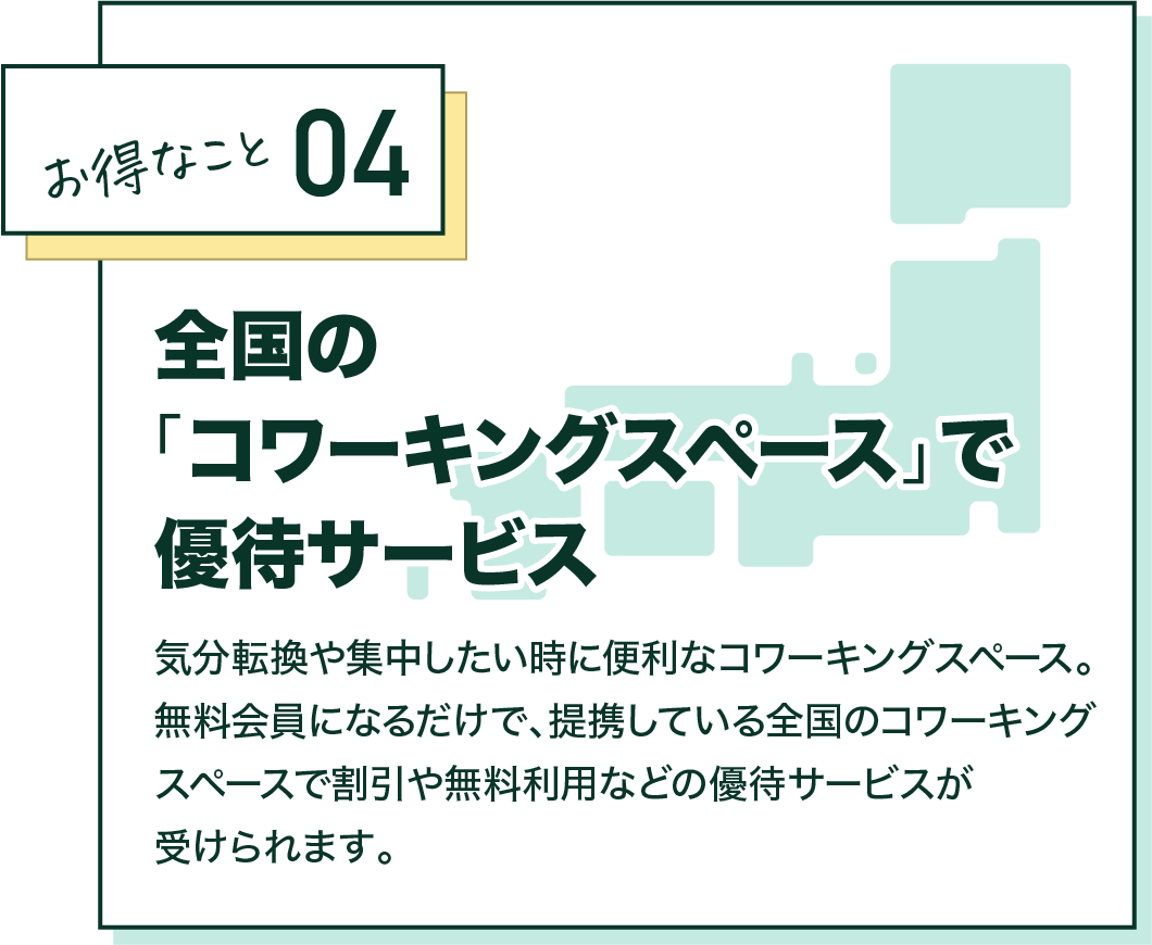 お得なこと04 全国の「コワーキングスペース」で優待サービス 気分転換や集中したい時に便利なコワーキングスペース。無料会員になるだけで、提携している全国のコワーキングスペースで割引や無料利用などの優待サービスが受けられます。